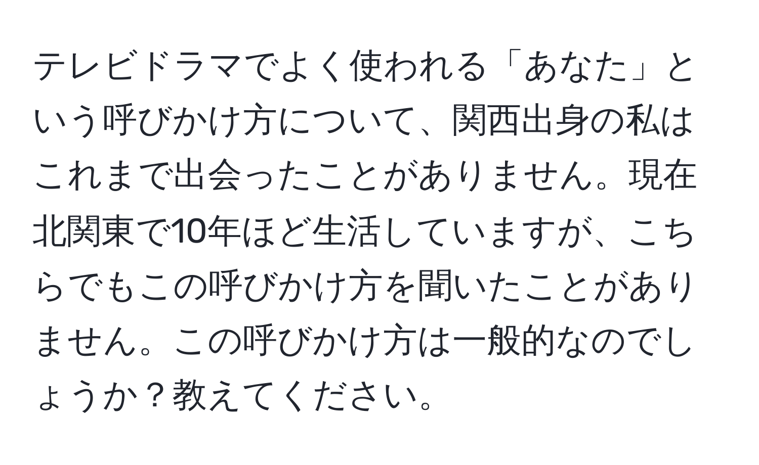 テレビドラマでよく使われる「あなた」という呼びかけ方について、関西出身の私はこれまで出会ったことがありません。現在北関東で10年ほど生活していますが、こちらでもこの呼びかけ方を聞いたことがありません。この呼びかけ方は一般的なのでしょうか？教えてください。