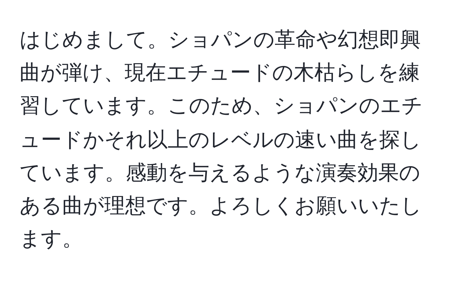 はじめまして。ショパンの革命や幻想即興曲が弾け、現在エチュードの木枯らしを練習しています。このため、ショパンのエチュードかそれ以上のレベルの速い曲を探しています。感動を与えるような演奏効果のある曲が理想です。よろしくお願いいたします。