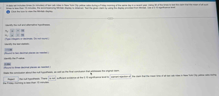 A data set includes times (in minutes) of taxi cab rides in New York City yellow cabs during a Friday morning of the same day in a recent year. Using 36 of the times to test the claim that the mean of all such 
times is less than 15 minutes, the accompanying Minitab display is obtained. Test the given claim by using the display provided from Minitab. Use a 0.10 significance level. 
Click the icon to view the Minitab display. 
ldentify the null and altemative hypotheses.
beginarrayr H_0: H_1:endarray  mu /mu  = 15/15 
(Type integers or decimals. Do not round.) 
Identify the test statistic.
-1.56
(Round to two decimal places as needed.) 
Identify the P -value.
0.064
(Round to three decimal places as needed.) 
State the conclusion about the null hypothesis, as well as the final conclusion that addresses the original claim. 
Reject the null hypothesis. There is not sufficient evidence at the 0.10 significance level to warrant rejection of the claim that the mean time of all taxi cab rides in New York City yellow cabs during 
the Friday morning is less than 15 minutes.