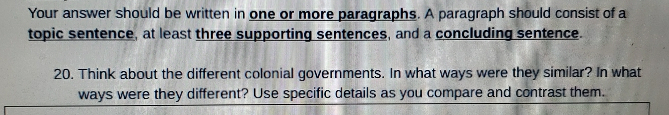 Your answer should be written in one or more paragraphs. A paragraph should consist of a 
topic sentence, at least three supporting sentences, and a concluding sentence. 
20. Think about the different colonial governments. In what ways were they similar? In what 
ways were they different? Use specific details as you compare and contrast them.