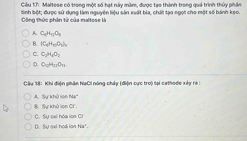 Maltose có trong một số hạt nảy mầm, được tạo thành trong quá trình thủy phân
tinh bột; được sử dụng làm nguyên liệu sản xuất bia, chất tạo ngọt cho một số bánh kẹo.
Công thức phân tử của maltose là
A. C_6H_12O_6
B. (C_6H_10O_5)_n
C. C_2H_4O_2
D. C_12H_22O_11. 
Câu 18: Khi điện phân NaCl nóng chảy (điện cực trơ) tại cathode xảy ra :
A. Sự khử ion Na*
B. Sự khử ion Cl .
C. Sự oxi hóa ion Cl
D. Sự oxi hoá ion Na*.