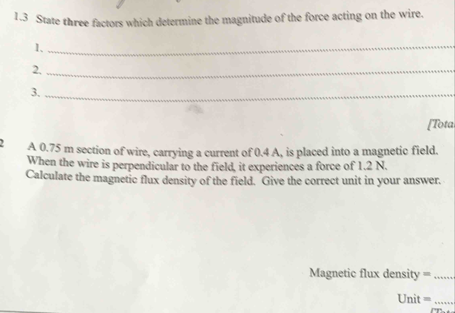 1.3 State three factors which determine the magnitude of the force acting on the wire. 
1、_ 
2._ 
3._ 
[Tota 
2 A 0.75 m section of wire, carrying a current of 0.4 A, is placed into a magnetic field. 
When the wire is perpendicular to the field, it experiences a force of 1.2 N. 
Calculate the magnetic flux density of the field. Give the correct unit in your answer. 
Magnetic flux density =_ 
Unit =_