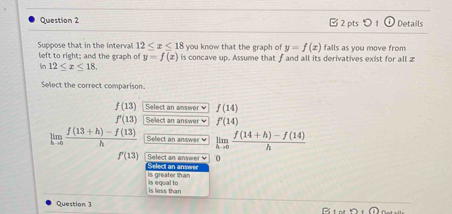 □ 2 pts つ 1 0 Details
Suppose that in the interval 12≤ x≤ 18 you know that the graph of y=f(x) falls as you move from
left to right; and the graph of y=f(x) is concave up. Assume that f and all its derivatives exist for all x
in 12≤ x≤ 18. 
Select the correct comparison.
f(13) Select an answer f(14)
f'(13) Select an answer f'(14)
limlimits _hto 0 (f(13+h)-f(13))/h  Select an answer limlimits _hto 0 (f(14+h)-f(14))/h 
f'(13) Select an answer 0
Select an answer
is greater than
is equal to
is less than
Question 3