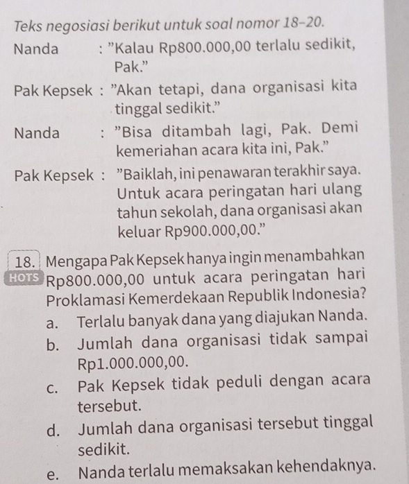 Teks negosiasi berikut untuk soal nomor 18-20.
Nanda : "Kalau Rp800.000,00 terlalu sedikit,
Pak.”
Pak Kepsek : ''Akan tetapi, dana organisasi kita
tinggal sedikit.”
Nanda : "Bisa ditambah lagi, Pak. Demi
kemeriahan acara kita ini, Pak.”
Pak Kepsek : ”Baiklah, ini penawaran terakhir saya.
Untuk acara peringatan hari ulang
tahun sekolah, dana organisasi akan
keluar Rp900.000,00.”
18. Mengapa Pak Kepsek hanya ingin menambahkan
HOTS Rp800.000,00 untuk acara peringatan hari
Proklamasi Kemerdekaan Republik Indonesia?
a. Terlalu banyak dana yang diajukan Nanda.
b. Jumlah dana organisasi tidak sampai
Rp1.000.000,00.
c. Pak Kepsek tidak peduli dengan acara
tersebut.
d. Jumlah dana organisasi tersebut tinggal
sedikit.
e. Nanda terlalu memaksakan kehendaknya.