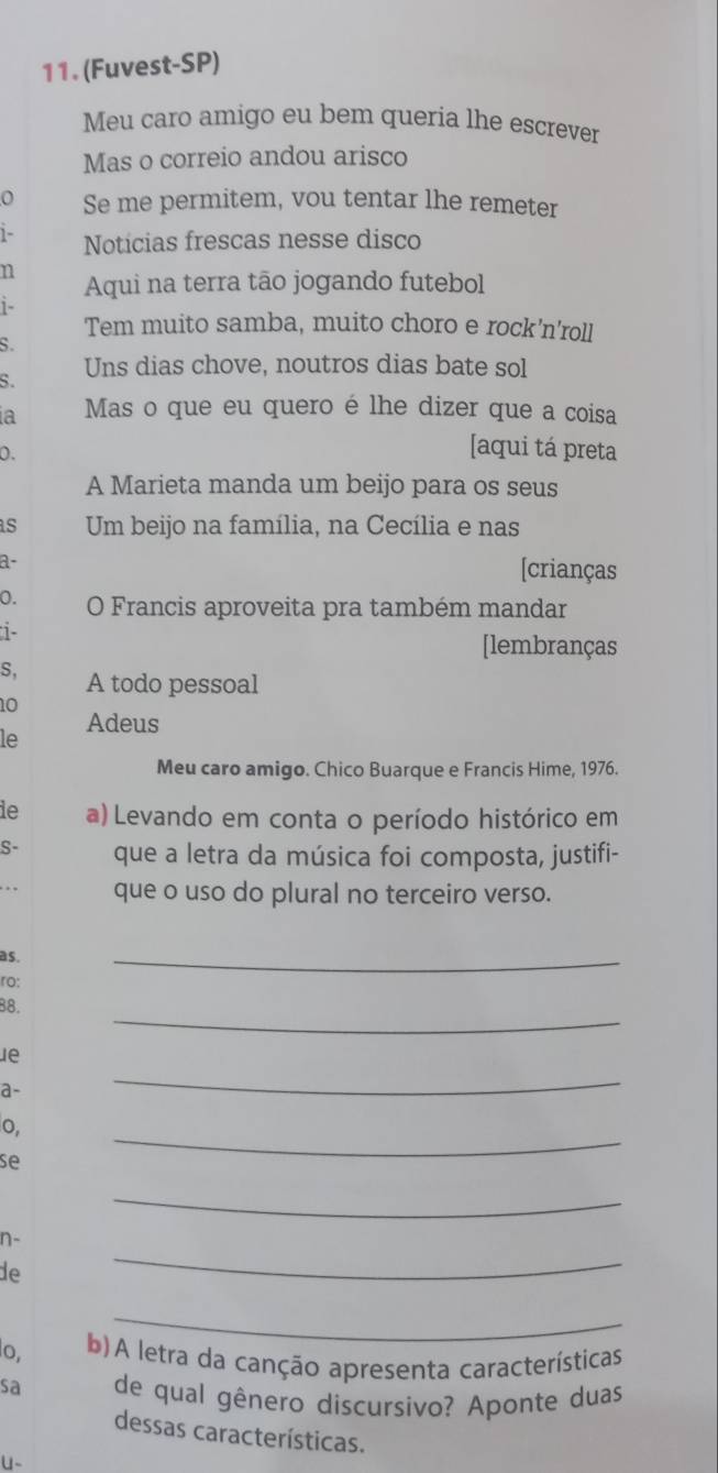 (Fuvest-SP) 
Meu caro amigo eu bem queria lhe escrever 
Mas o correio andou arisco 
Se me permitem, vou tentar lhe remeter 
1- Noticias frescas nesse disco 
n 
Aqui na terra tão jogando futebol 
1- 
Tem muito samba, muito choro e rock'n'roll 
s. 
S. Uns dias chove, noutros dias bate sol 
a Mas o que eu quero é lhe dizer que a coisa 
0. 
[aqui tá preta 
A Marieta manda um beijo para os seus 
s Um beijo na família, na Cecília e nas 
a- 
[crianças 
0. O Francis aproveita pra também mandar 
i 
[lembranças 
S, A todo pessoal 
10 
Adeus 
le 
Meu caro amigo. Chico Buarque e Francis Hime, 1976. 
ie a) Levando em conta o período histórico em 
S- que a letra da música foi composta, justifi- 
que o uso do plural no terceiro verso. 
as. 
ro: 
_ 
_ 
88. 
le 
a- 
_ 
_ 
o, 
se 
_ 
n- 
de 
_ 
_ 
o, b) A letra da canção apresenta características 
sa de qual gênero discursivo? Aponte duas 
dessas características. 
u-