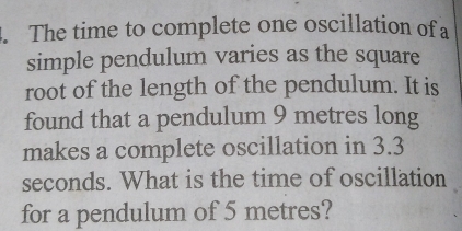 The time to complete one oscillation of a 
simple pendulum varies as the square 
root of the length of the pendulum. It is 
found that a pendulum 9 metres long 
makes a complete oscillation in 3.3
seconds. What is the time of oscillation 
for a pendulum of 5 metres?