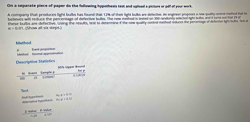 On a separate piece of paper do the following hypothesis test and upload a picture or pdf of your work. 
A company that produces light bulbs has found that 12% of their light bulbs are defective. An engineer proposes a new quality control method that he 
believes will reduce the percentage of defective bulbs. The new method is tested on 300 randomly selected light bulbs, and it turns out that 29 of 
these bulbs are defective. Using the results, test to determine if the new quality control method reduces the percentage of defective light bulbs. Test at
a=0.01. (Show all six steps.) 
Method 
p Event proportion 
Method Normal approximation 
Descriptive Statistics
95% Upper Bound 
N Event Sample p for p
300 29 0.096667 0.124729
Test 
Null hypothesis H_0:p=0.12
Alternative hypothesis H_1:p<0.12
 (Z-ValueP-Value)/-1.240.107 