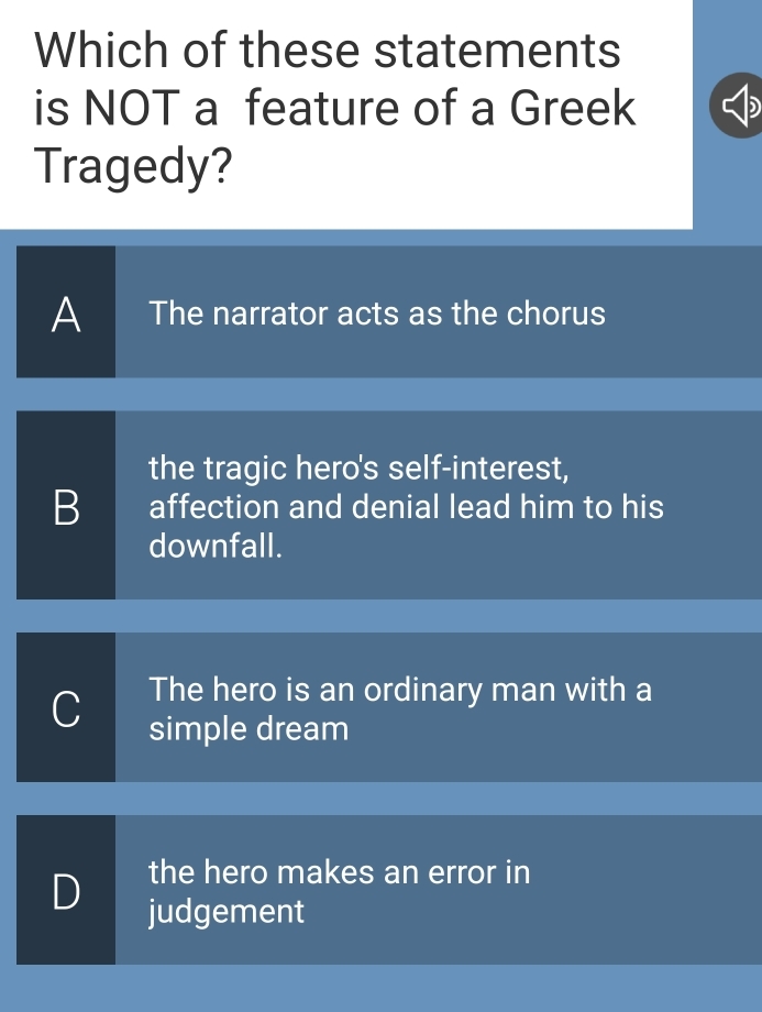 Which of these statements
is NOT a feature of a Greek
Tragedy?
A The narrator acts as the chorus
the tragic hero's self-interest,
B affection and denial lead him to his
downfall.
C The hero is an ordinary man with a
simple dream
D the hero makes an error in
judgement