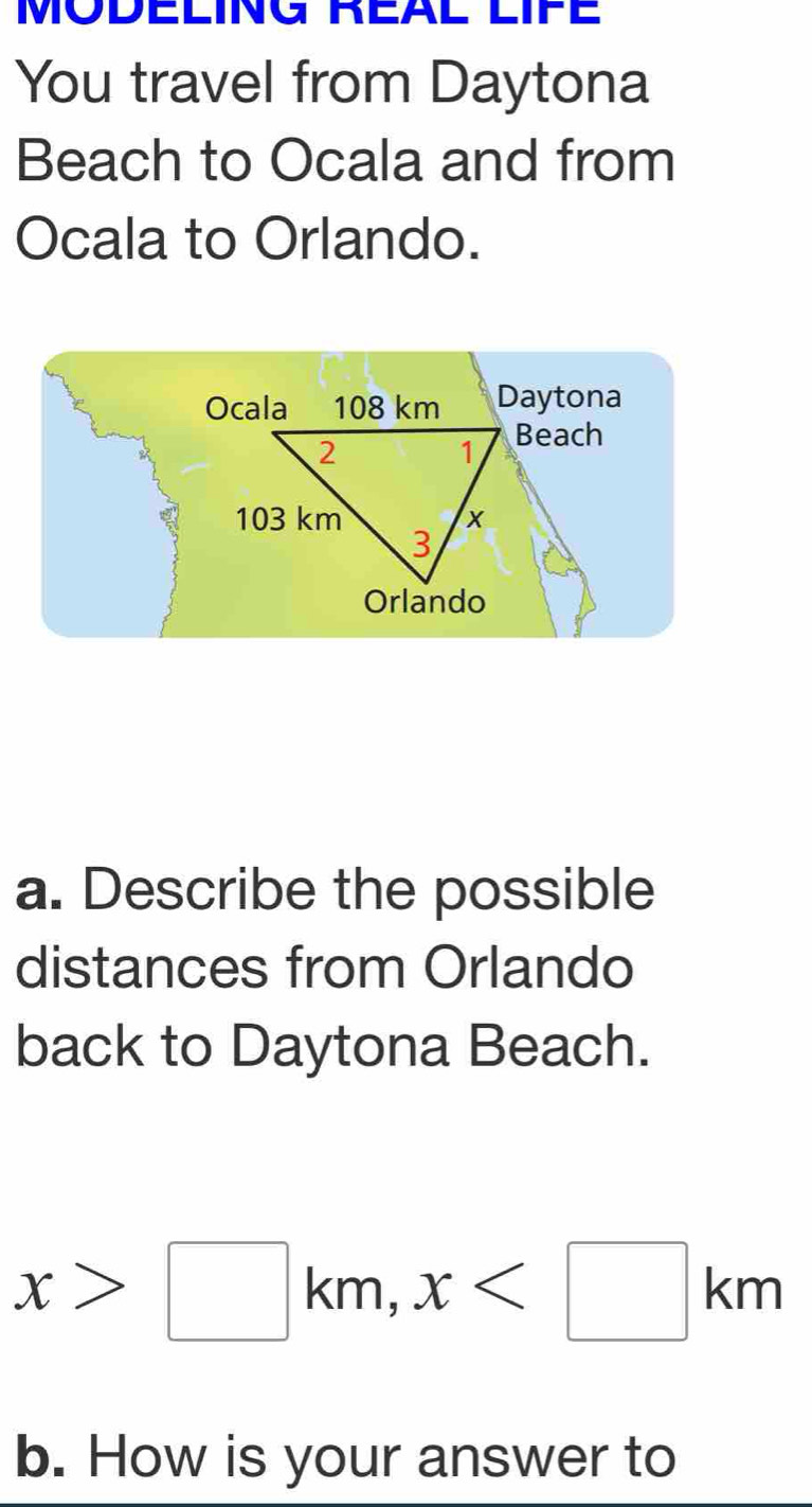 MODELING REAL LIFE 
You travel from Daytona 
Beach to Ocala and from 
Ocala to Orlando. 
Ocala 108 km Daytona 
2 
1 Beach
103 km x
3 
Orlando 
a. Describe the possible 
distances from Orlando 
back to Daytona Beach.
x>□ km, x
b. How is your answer to