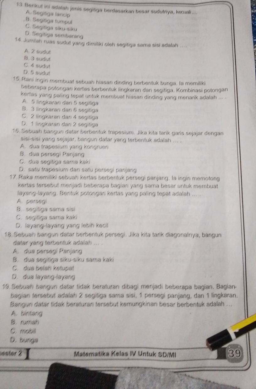 Berikut ini adalah jenis segitiga berdasarkan besar sudutnya, kecuali .....
A. Segitiga lancip
9. Segitiga tumpul
C. Segifiga siku-siku
D. Segitiga sembarang
14. Jumlah ruas sudut yang dimiliki oleh segitiga sama sisi adalah ....
A. 2 sudut
B. 3 sudut
C. 4 sudut
D. 5 sudut
15 Rani ingin membuat sebuah hiasan dinding berbentuk bunga. la memiliki
beberapa potongan kertas berbentuk lingkaran dan segitiga. Kombinasi potongan
kertas yang paling tepat untuk membuat hiasan dinding yang menarik adalah ... .
A. 5 lingkaran dan 5 segitiga
B. 3 lingkaran dan 6 segitiga
C. 2 lingkaran dan 4 segitiga
D. 1 lingkaran dan 2 segitiga
16. Sebuah bangun datar berbentuk trapesium. Jika kita tarik garis sejajar dengan
sisi-sisi yang sejajar, bangun datar yang terbentuk adalah ... .
A. dua trapesium yang kongruen
B. dua persegi Panjang
C. dua segitiga sama kaki
D. satu trapesium dan satu persegi panjang
17. Raka memiliki sebuah kertas berbentuk persegi panjang. la ingin memotong
kertas tersebut menjadi beberapa bagian yang sama besar untuk membuat
layang-layang. Bentuk potongan kertas yang paling tepat adalah .....
A. persegi
B. segitiga sama sisi
C. segitiga sama kaki
D. layang-layang yang lebih kecil
18. Sebuah bangun datar berbentuk persegi. Jika kita tarik diagonalnya, bangun
datar yang terbentuk adalah ... .
A. dua persegi Panjang
B. dua segitiga siku-siku sama kaki
C. dua belah ketupat
D. dua layang-layang
19. Sebuah bangun datar tidak beraturan dibagi menjadi beberapa bagian. Bagian
bagian tersebut adalah 2 segitiga sama sisi, 1 persegi panjang, dan 1 lingkaran.
Bangun datär tidak beraturan tersebut kemungkinan besar berbentuk adalah …..
A. bintang
B. rumah
C. mobil
D. bunga
ester 2 Matematika Kelas IV Untuk SD/MI
39