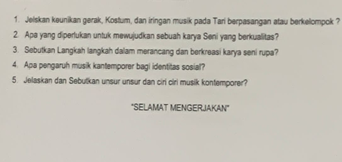 Jelskan keunikan gerak, Kostum, dan iringan musik pada Tari berpasangan atau berkelompok ? 
2. Apa yang diperlukan untuk mewujudkan sebuah karya Seni yang berkualitas? 
3. Sebutkan Langkah langkah dalam merancang dan berkreasi karya seni rupa? 
4. Apa pengaruh musik kantemporer bagi identitas sosial? 
5. Jelaskan dan Sebutkan unsur unsur dan ciri ciri musik kontemporer? 
“SELAMAT MENGERJAKAN”