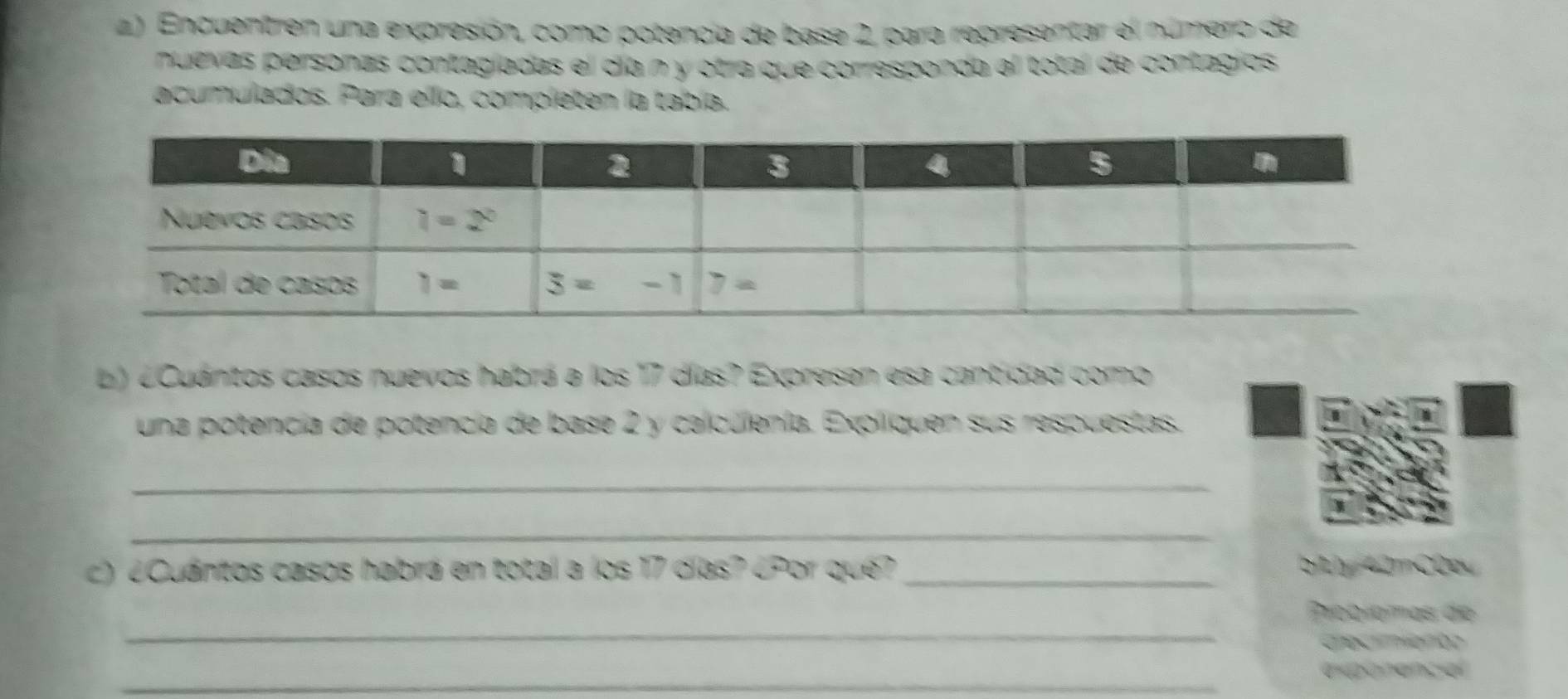 Encuentren una expresión, como potencia de base 2, para representar el número de
nuevas personas contagíadas el día n y otra que corresponda al total de contagios
acumulados. Para ello, completen la tabía.
L) ¿Cuántos casos nuevos habrá a los 17 días? Expresen esa cantidad como
una potencia de potencía de base 2 y calculenía. Expliquen sus respuestas.
_
_
c) ¿Cuántos casos habrá en total a los 17 días? ¿Por que? _btly 42mC0p
_
Probíomas de
Chec aon
_
expanancial