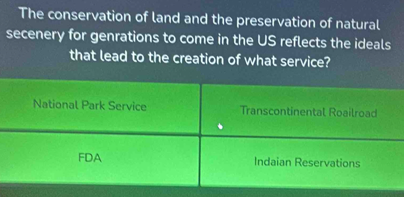 The conservation of land and the preservation of natural
secenery for genrations to come in the US reflects the ideals
that lead to the creation of what service?
National Park Service Transcontinental Roailroad
FDA Indaian Reservations