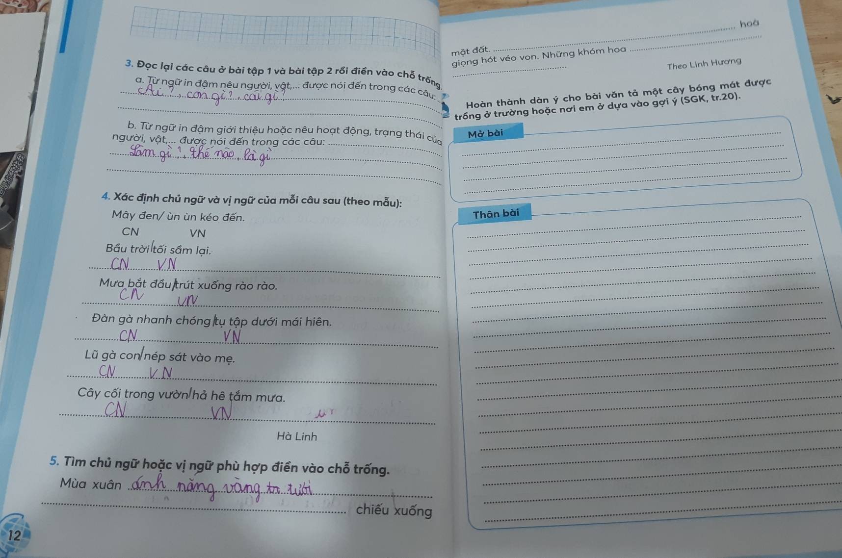 hoà 
mặt đất. 
_ 
_ 
giọng hót véo von. Những khóm hoa 
Theo Linh Hương 
3. Đọc lại các câu ở bài tập 1 và bài tập 2 rồi điền vào chỗ trống_ 
a. Từ ngữ in đậm nêu người, vật,... được nói đến trong các câu: 
_Hoàn thành dàn ý cho bài văn tả một cây bóng mát được 
_ 
_trồng ở trường hoặc nơi em ở dựa vào gợi ý (SGK, tr. 20). 
_ 
b. Từ ngữ in đậm giới thiệu hoặc nêu hoạt động, trạng thái của_ 
Mở bài 
người, vật,... được nói đến trong các câu: 
_ 
_ 
_ 
_ 
_ 
4. Xác định chủ ngữ và vị ngữ của mỗi câu sau (theo mẫu): 
_ 
Mây đen/ ùn ùn kéo đến. 
Thân bài_ 
_ 
CN VN 
_ 
Bầu trời tối sầm lại. 
_ 
_ 
_ 
Mưa bắt đầu trút xuống rào rào. 
_ 
_ 
_ 
_ 
Đàn gà nhanh chóng tụ tập dưới mái hiên._ 
_ 
_ 
_ 
Lũ gà con nép sát vào mẹ. 
_ 
_ 
Cây cối trong vườn hả hê tắm mưa. 
_ 
_ 
_ 
_ 
_ 
Hà Linh 
_ 
5. Tìm chủ ngữ hoặc vị ngữ phù hợp điền vào chỗ trống._ 
_ 
Mùa xuân 
_ 
_ 
_ 
_chiếu xuống 
_ 
12