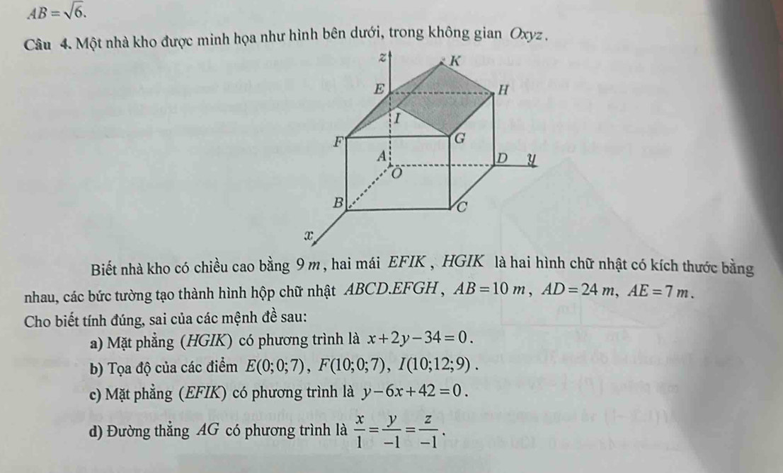 AB=sqrt(6). 
Câu 4. Một nhà kho được minh họa như hình bên dưới, trong không gian Oxyz. 
Biết nhà kho có chiều cao bằng 9 m , hai mái EFIK , HGIK là hai hình chữ nhật có kích thước bằng 
nhau, các bức tường tạo thành hình hộp chữ nhật ABCD. EFGH , AB=10m, AD=24m, AE=7m. 
Cho biết tính đúng, sai của các mệnh đề sau: 
a) Mặt phẳng (HGIK) có phương trình là x+2y-34=0. 
b) Tọa độ của các điểm E(0;0;7), F(10;0;7), I(10;12;9). 
c) Mặt phẳng (EFIK) có phương trình là y-6x+42=0. 
d) Đường thẳng AG có phương trình là  x/1 = y/-1 = z/-1 .