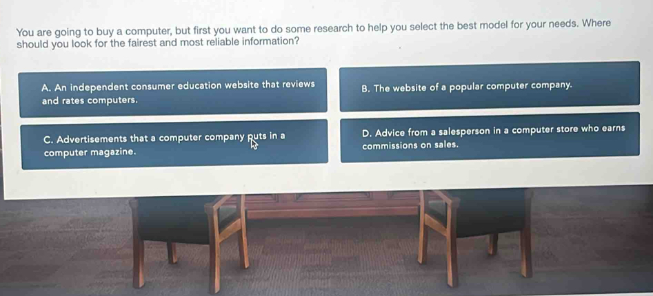 You are going to buy a computer, but first you want to do some research to help you select the best model for your needs. Where
should you look for the fairest and most reliable information?
A. An independent consumer education website that reviews B. The website of a popular computer company.
and rates computers.
C. Advertisements that a computer company puts in a D. Advice from a salesperson in a computer store who earns
computer magazine. commissions on sales.