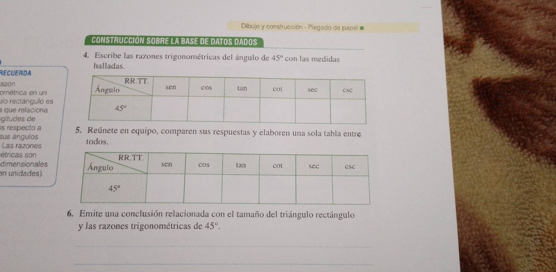 Dibujo y construcción - Plegado de papel 
Construcción sobre la base de datos dados
4. Escribe las razones trigonométricas del ángulo de 45° con las medidas
halladas.
RECUERDA
azón 
ométrica en un
ulo rectángulo es
que relaciona
gitudes de
s respecto a 5. Reúnete en equipo, comparen sus respuestas y elaboren una sola tabla entre
sus ángulos todos.
Las razones
étricas son
dimensionales
en unidades).
6. Emite una conclusión relacionada con el tamaño del triángulo rectángulo
y las razones trigonométricas de 45°.
_
_