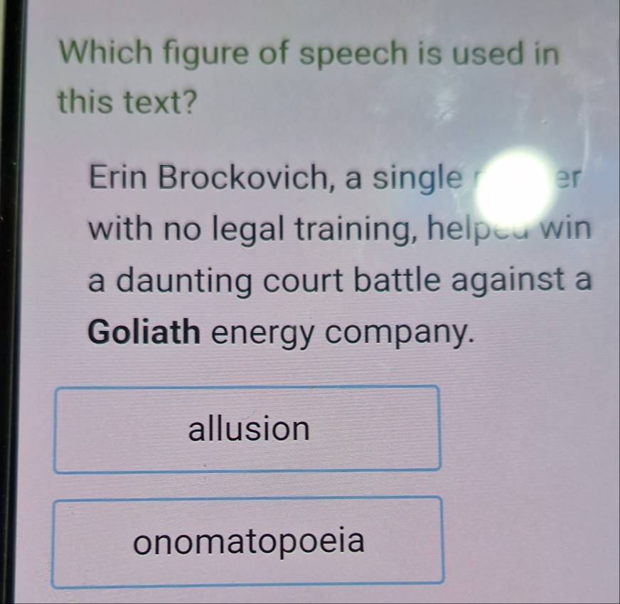 Which figure of speech is used in
this text?
Erin Brockovich, a single
with no legal training, helped win
a daunting court battle against a
Goliath energy company.
allusion
onomatopoeia