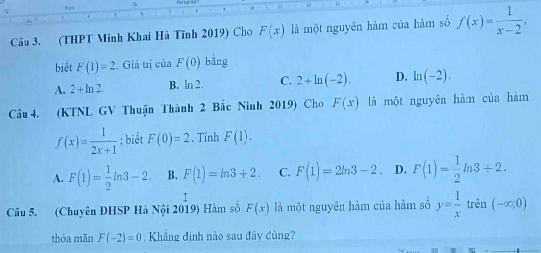 Font Paragraph
" 12
, s
Câu 3. (THPT Minh Khai Hà Tĩnh 2019) Cho F(x) là một nguyên hàm của hàm số f(x)= 1/x-2 , 
biết F(1)=2. Giá trị của F(0) bằng
A. 2+ln 2. B. ln 2. C. 2+ln (-2). D. ln (-2). 
Câu 4. (KTNL GV Thuận Thành 2 Bắc Ninh 2019) Cho F(x) là một nguyên hàm của hàm
f(x)= 1/2x+1 ; biết F(0)=2. Tính F(1).
A. F(1)= 1/2 ln 3-2. B. F(1)=ln 3+2. C. F(1)=2ln 3-2. D. F(1)= 1/2 ln 3+2. 
I
Câu 5. (Chuyên ĐHSP Hà Nội 2019) Hàm số F(x) là một nguyên hàm của hàm số y= 1/x  trên (-∈fty ;0)
thòa mãn F(-2)=0. Khăng đinh nào sau đây đúng?