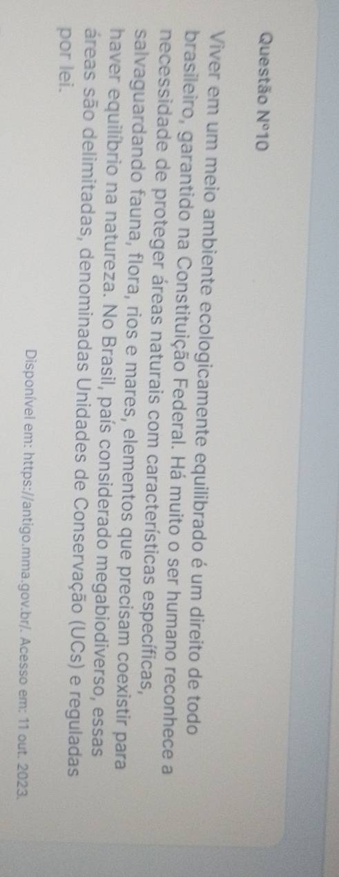 Questão N° 10 
Viver em um meio ambiente ecologicamente equilibrado é um direito de todo 
brasileiro, garantido na Constituição Federal. Há muito o ser humano reconhece a 
necessidade de proteger áreas naturais com características específicas, 
salvaguardando fauna, flora, rios e mares, elementos que precisam coexistir para 
haver equilíbrio na natureza. No Brasil, país considerado megabiodiverso, essas 
áreas são delimitadas, denominadas Unidades de Conservação (UCs) e reguladas 
por lei. 
Disponível em: https://antigo.mma.gov.br/. Acesso em: 11 out. 2023.