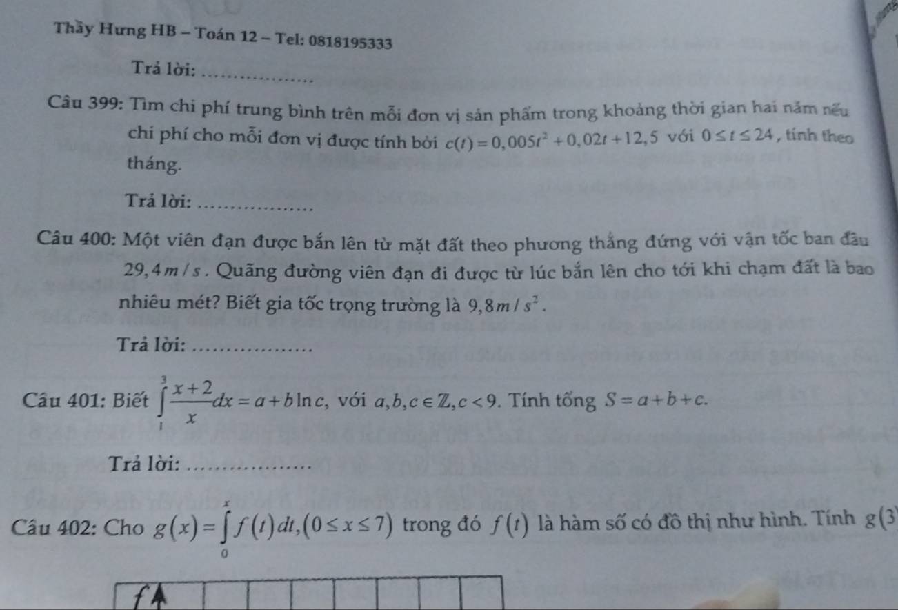 Thầy Hưng HB - Toán 12 - Tel: 0818195333
Trả lời:_ 
Câu 399: Tìm chi phí trung bình trên mỗi đơn vị sản phẩm trong khoảng thời gian hai năm nếu 
chi phí cho mỗi đơn vị được tính bởi c(t)=0,005t^2+0,02t+12,5 với 0≤ t≤ 24 , tính theo 
tháng. 
Trả lời:_ 
Câu 400: Một viên đạn được bắn lên từ mặt đất theo phương thắng đứng với vận tốc ban đầu
29,4m /s. Quãng đường viên đạn đi được từ lúc bắn lên cho tới khi chạm đất là bao 
nhiêu mét? Biết gia tốc trọng trường là 9, 8m/s^2. 
Trả lời:_ 
Cầu 401: Biết ∈tlimits _1^(3frac x+2)xdx=a+bln c , với a, b, c∈ Z, c<9</tex> . Tính tổng S=a+b+c. 
Trả lời:_ 
Câu 402: Cho g(x)=∈tlimits _0^xf(t)dt, (0≤ x≤ 7) trong đó f(t) là hàm số có đồ thị như hình. Tính g(3
f4