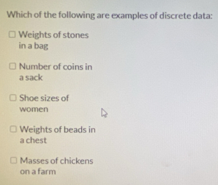 Which of the following are examples of discrete data:
Weights of stones
in a bag
Number of coins in
a sack
Shoe sizes of
women
Weights of beads in
a chest
Masses of chickens
on a farm