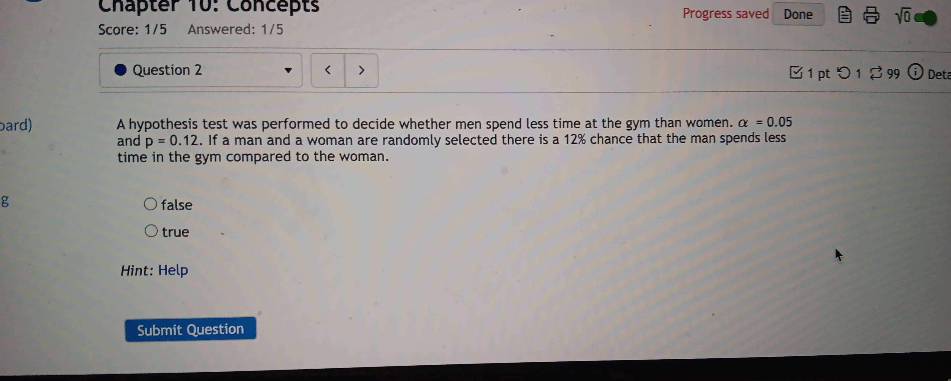 Chäpter 10: Concepts Progress saved Done sqrt(0) 
Score: 1/5 Answered: 1/5
Question 2 1 pt つ 1 ♂ 99 Deta
bard) A hypothesis test was performed to decide whether men spend less time at the gym than women. alpha =0.05
and p=0.12. If a man and a woman are randomly selected there is a 12% chance that the man spends less
time in the gym compared to the woman.
g false
true
Hint: Help
Submit Question