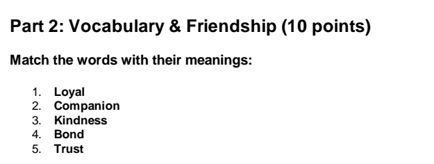 Vocabulary & Friendship (10 points) 
Match the words with their meanings: 
1. Loyal 
2. Companion 
3. Kindness 
4. Bond 
5. Trust