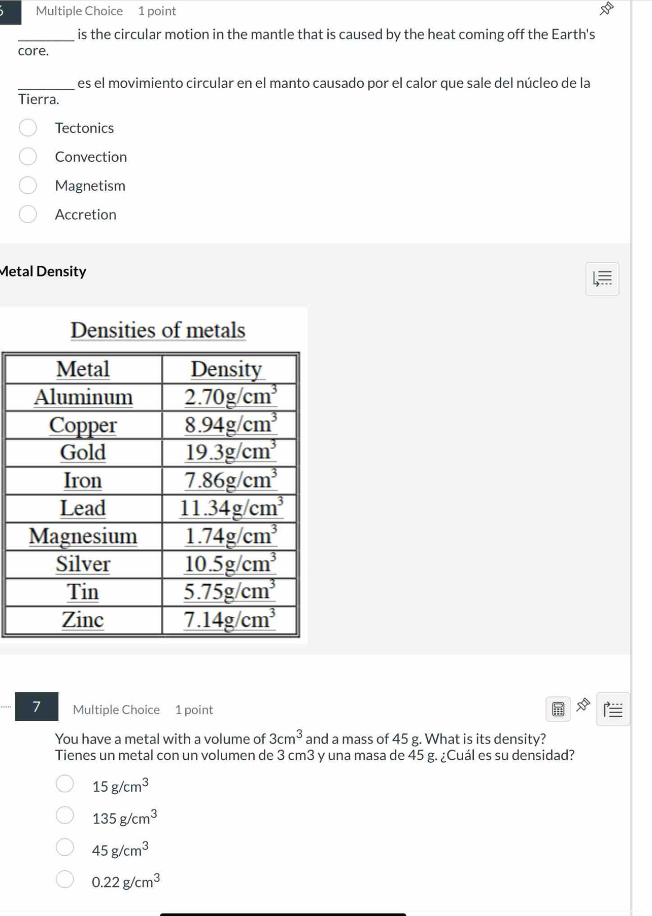 is the circular motion in the mantle that is caused by the heat coming off the Earth's
core.
_es el movimiento circular en el manto causado por el calor que sale del núcleo de la
Tierra.
Tectonics
Convection
Magnetism
Accretion
Metal Density
Densities of metals
7 Multiple Choice 1 point
You have a metal with a volume of 3cm^3 and a mass of 45 g. What is its density?
Tienes un metal con un volumen de 3 cm3 y una masa de 45 g. ¿Cuál es su densidad?
15g/cm^3
135g/cm^3
45g/cm^3
0.22g/cm^3