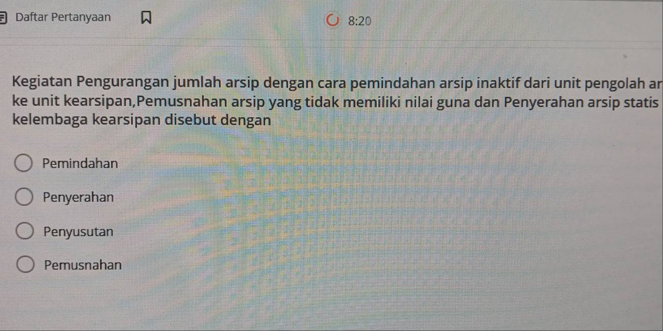 Daftar Pertanyaan
8:20
Kegiatan Pengurangan jumlah arsip dengan cara pemindahan arsip inaktif dari unit pengolah ar
ke unit kearsipan,Pemusnahan arsip yang tidak memiliki nilai guna dan Penyerahan arsip statis
kelembaga kearsipan disebut dengan
Pemindahan
Penyerahan
Penyusutan
Pemusnahan