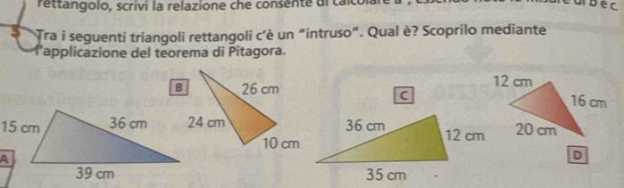 rettangolo, scrivi la relazione che consente di caco
5 Tra i seguenti triangoli rettangoli c'è un "intruso". Qual è? Scoprilo mediante 
lapplicazione del teorema di Pitagora. 

C 
D