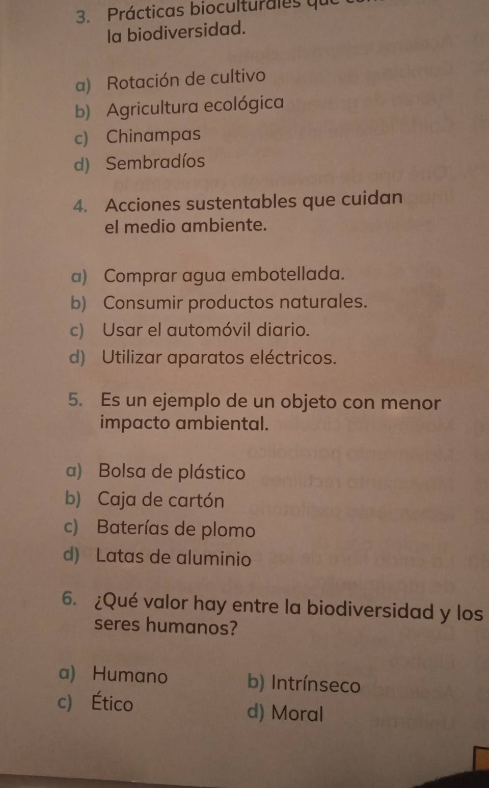 Prácticas bioculturales que
la biodiversidad.
a) Rotación de cultivo
b) Agricultura ecológica
c) Chinampas
d) Sembradíos
4. Acciones sustentables que cuidan
el medio ambiente.
a) Comprar agua embotellada.
b) Consumir productos naturales.
c) Usar el automóvil diario.
d) Utilizar aparatos eléctricos.
5. Es un ejemplo de un objeto con menor
impacto ambiental.
a) Bolsa de plástico
b) Caja de cartón
c) Baterías de plomo
d) Latas de aluminio
6. ¿Qué valor hay entre la biodiversidad y los
seres humanos?
a) Humano b) Intrínseco
c) Ético d) Moral