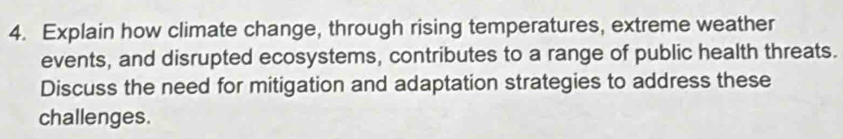 Explain how climate change, through rising temperatures, extreme weather 
events, and disrupted ecosystems, contributes to a range of public health threats. 
Discuss the need for mitigation and adaptation strategies to address these 
challenges.