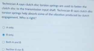 Technician A says clutch disc torsion springs are used to fasten the
clutch disc to the transmission input shaft. Technician B says clutch disc
torsion springs help absorb some of the vibration produced by clutch
engagement. Who is right?
A only.
B onily.
Both A and B.
Neither A nor B.