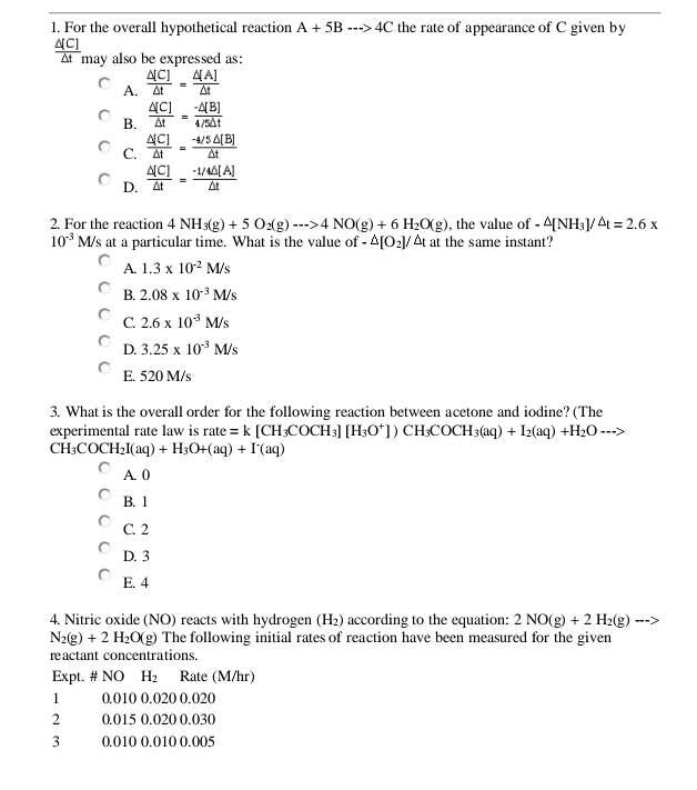 For the overall hypothetical reaction A+5B·s >4C the rate of appearance of C given by
(C)
At may also be expressed as:
A.  △ [C]/△ t = △ [A]/△ t 
B.  △ [C]/△ t = (-△ [B])/4/5△ t 
C.  △ [C]/△ t = (-4/5△ [B])/△ t 
D.  △ [C]/△ t = (-1/4△ [A])/△ t 
2. For the reaction 4NH_3(g)+5O_2(g)to 4NO(g)+6H_2O(g) , the value of -△ [NH_3]. △ t=2.6x
10^(-3)M/s s at a particular time. What is the value of -△ [O_2]/△ t at the same instant?
A. 1.3* 10^(-2)M/s
B. 2.08* 10^(-3)M/s
C. 2.6* 10^(-3)M/s
D. 3.25* 10^(-3)M/s
E. 520 M/s
3. What is the overall order for the following reaction between acetone and iodine? (The
experimental rate law is rate=k[CH_3COCH_3][H_3O^+])CH_3COCH_3(aq)+I_2(aq)+H_2O-->
CH_3COCH_2I(aq)+H_3O+(aq)+I^-(aq)
A. 0
B. 1
C. 2
D. 3
E. 4
4. Nitric oxide (NO) reacts with hydrogen (H_2) according to the equation: 2NO(g)+2H_2(g) -=2
N_2(g)+2H_2O(g) The following initial rates of reaction have been measured for the given
reactant concentrations.
Expt. # NO H_2 Rate (M/hr)
1 0.010 0.020 0.020
2 0.015 0.020 0.030
3 0.010 0.010 0.005