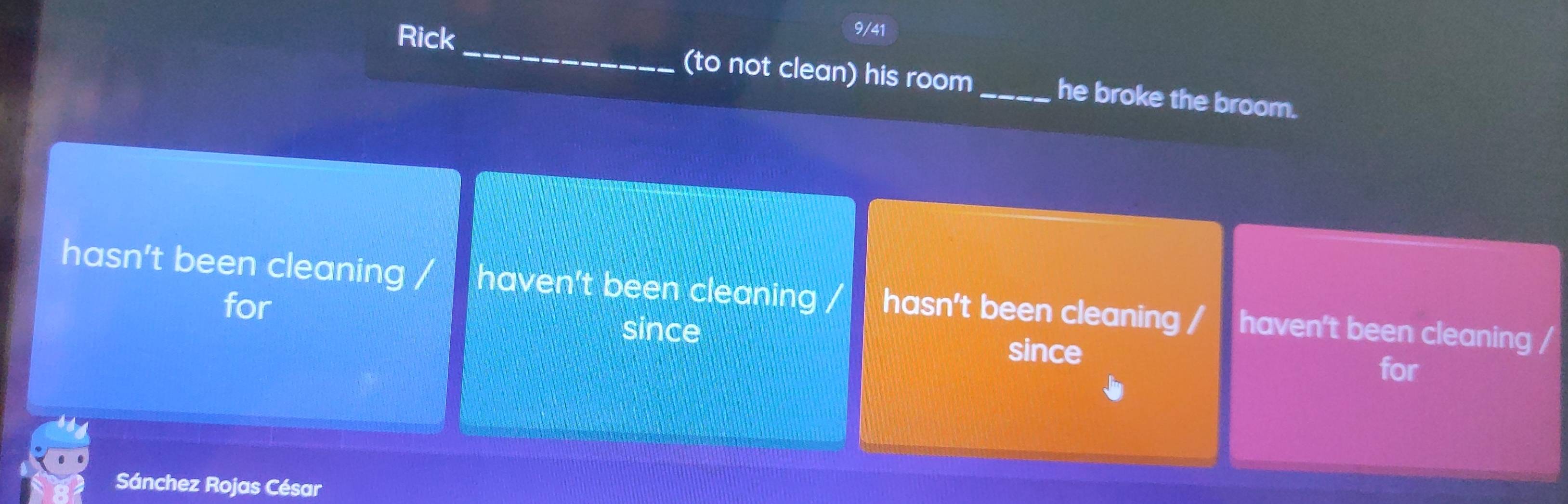 Rick
9/41
_
(to not clean) his room_ he broke the broom.
hasn't been cleaning / haven't been cleaning / hasn't been cleaning / haven't been cleaning /
for
since since
for
Sánchez Rojas César