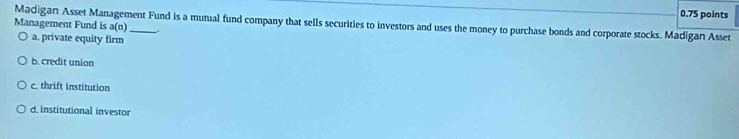 Madigan Asset Management Fund is a mutual fund company that sells securities to investors and uses the money to purchase bonds and corporate stocks. Madigan Asset
Management Fund is a(n) _
a. private equity firm
b. credit union
c. thrift institution
d. institutional investor