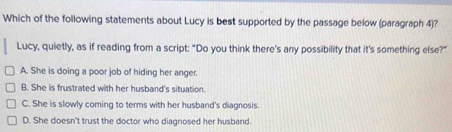 Which of the following statements about Lucy is best supported by the passage below (paragraph 4)?
Lucy, quietly, as if reading from a script: “Do you think there’s any possibility that it’s something else?”
A. She is doing a poor job of hiding her anger.
B. She is frustrated with her husband's situation.
C. She is slowly coming to terms with her husband's diagnosis.
D. She doesn't trust the doctor who diagnosed her husband.