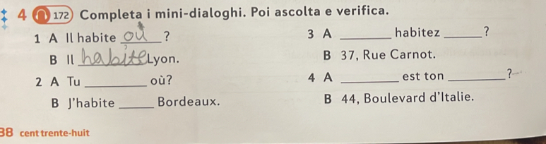 4 ∩ 172 Completa i mini-dialoghi. Poi ascolta e verifica.
1 A Il habite _? 3 A _habitez _?
B Ⅱ _Lyon. B 37, Rue Carnot.
2 A Tu _où? 4 A _est ton _?
B J'habite _Bordeaux. B 44, Boulevard d’Italie.
88 cent trente-huit