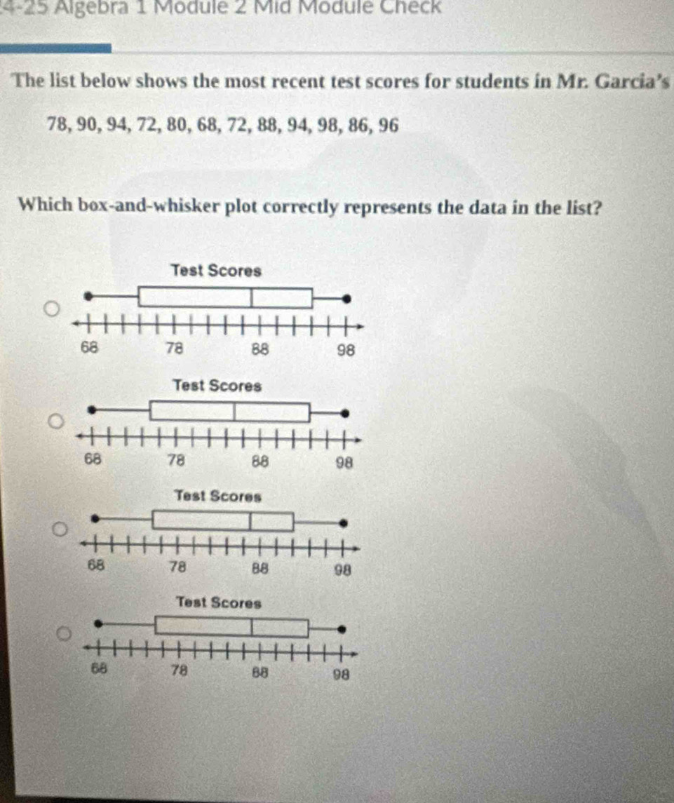 24-25 Algebra 1 Module 2 Mid Module Check 
The list below shows the most recent test scores for students in Mr. Garcia’s
78, 90, 94, 72, 80, 68, 72, 88, 94, 98, 86, 96
Which box-and-whisker plot correctly represents the data in the list?