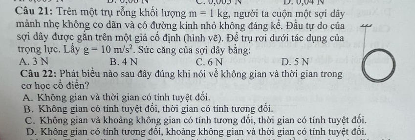 0,005 1 D. 0,04 N
Câu 21: Trên một trụ rỗng khối lượng m=1kg , người ta cuộn một sợi dây
mảnh nhẹ không co dãn và có đường kính nhỏ không đáng kể. Đầu tự do của
sợi dây được gắn trên một giá cố định (hình vẽ). Để trụ rơi dưới tác dụng của
trọng lực. Lấy g=10m/s^2 * Sức căng của sợi dây bằng:
A. 3 N B. 4 N C. 6 N D. 5 N
Câu 22: Phát biểu nào sau đây đúng khi nói về không gian và thời gian trong
cơ học cổ điển?
A. Không gian và thời gian có tính tuyệt đối.
B. Không gian có tính tuyệt đối, thời gian có tính tương đối.
C. Không gian và khoảng không gian có tính tương đối, thời gian có tính tuyệt đối.
D. Không gian có tính tương đối, khoảng không gian và thời gian có tính tuyệt đối.