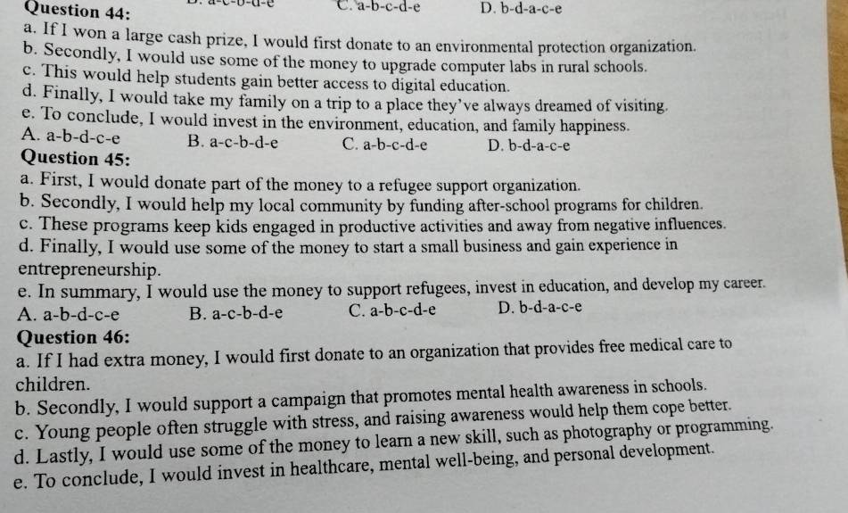 C. a-b-c-d-e D. b-d-a-c-e
a. If I won a large cash prize, I would first donate to an environmental protection organization.
b. Secondly, I would use some of the money to upgrade computer labs in rural schools.
c. This would help students gain better access to digital education.
d. Finally, I would take my family on a trip to a place they’ve always dreamed of visiting.
e. To conclude, I would invest in the environment, education, and family happiness.
A. a-b-d-c-e B. a-c-b-d-e C. a-b-c-d-e D. b-d-a-c-e
Question 45:
a. First, I would donate part of the money to a refugee support organization.
b. Secondly, I would help my local community by funding after-school programs for children.
c. These programs keep kids engaged in productive activities and away from negative influences.
d. Finally, I would use some of the money to start a small business and gain experience in
entrepreneurship.
e. In summary, I would use the money to support refugees, invest in education, and develop my career.
A. a-b-d-c-e B. a-c-b-d-e C. : a-b-c-d l-e D. b-d-a-c-e
Question 46:
a. If I had extra money, I would first donate to an organization that provides free medical care to
children.
b. Secondly, I would support a campaign that promotes mental health awareness in schools.
c. Young people often struggle with stress, and raising awareness would help them cope better.
d. Lastly, I would use some of the money to learn a new skill, such as photography or programming.
e. To conclude, I would invest in healthcare, mental well-being, and personal development.