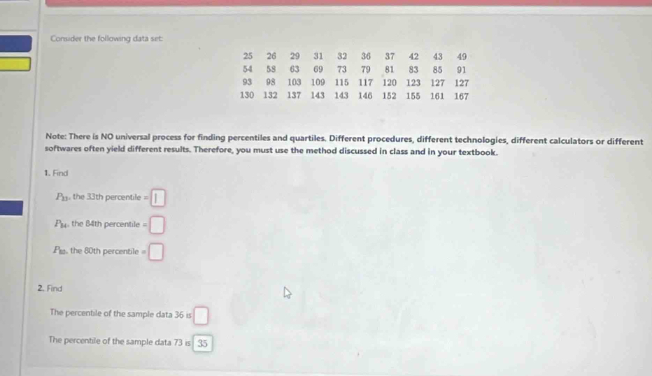 Consider the following data set:
25 26 29 31 32 36 37 42 43 49
54 58 63 69 73 79 81 83 85 91
93 98 103 109 115 117 120 123 127 127
130 132 137 143 143 146 152 155 161 167
Note: There is NO universal process for finding percentiles and quartiles. Different procedures, different technologies, different calculators or different 
softwares often yield different results. Therefore, you must use the method discussed in class and in your textbook. 
1. Find
P_11 , the 33th percentile =□
P_14 the 84th percentile =□
P_50 the 80th percentile =□
2. Find 
The percentile of the sample data 36 is □
The percentile of the sample data 73 is 35