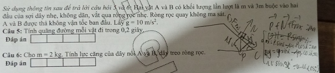 Sử dụng thông tin sau để trà lời câu hỏi 5 và ởi Hai vật A và B có khối lượng lần lượt là m và 3m buộc vào hai 
đầu của sợi dây nhẹ, không dãn, vắt qua rồng rọc nhẹ. Ròng rọc quay không ma sát. 
A và B được thả không vận tốc ban đầu. Lấy g=10m/s^2. 
Câu 5: Tính quãng đường mỗi vật đi trong 0, 2 giây, 
Đáp án 
Câu 6: Cho m=2kg. Tính lực căng của dây nổi A dây treo ròng rọc. 
Đáp án