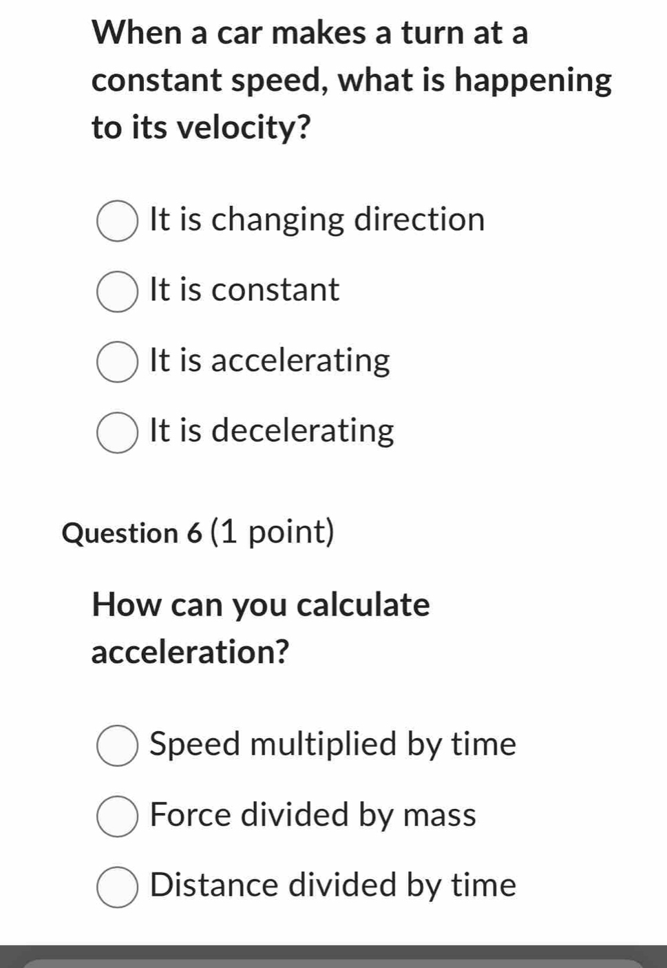 When a car makes a turn at a
constant speed, what is happening
to its velocity?
It is changing direction
It is constant
It is accelerating
It is decelerating
Question 6 (1 point)
How can you calculate
acceleration?
Speed multiplied by time
Force divided by mass
Distance divided by time