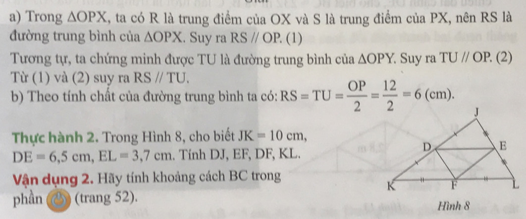 Trong △ OPX 1, ta có R là trung điểm của OX và S là trung điểm của PX, nên RS là 
đường trung bình của △ OPX. Suy ra RSparallel OP. (1 ) 
Tương tự, ta chứng minh được TU là đường trung bình của △ OPY. Suy ra TUparallel OP.( 2) 
Từ (1) và (2) suy ra RSparallel TU. 
b) Theo tính chất của đường trung bình ta có: RS=TU= OP/2 = 12/2 =6(cm). 
Thực hành 2. Trong Hình 8, cho biết JK=10cm,
DE=6, 5cm, EL=3, 7cm. Tính DJ, EF, DF, KL. 
Vận dụng 2. Hãy tính khoảng cách BC trong 
phần (trang 52). 
Hình 8