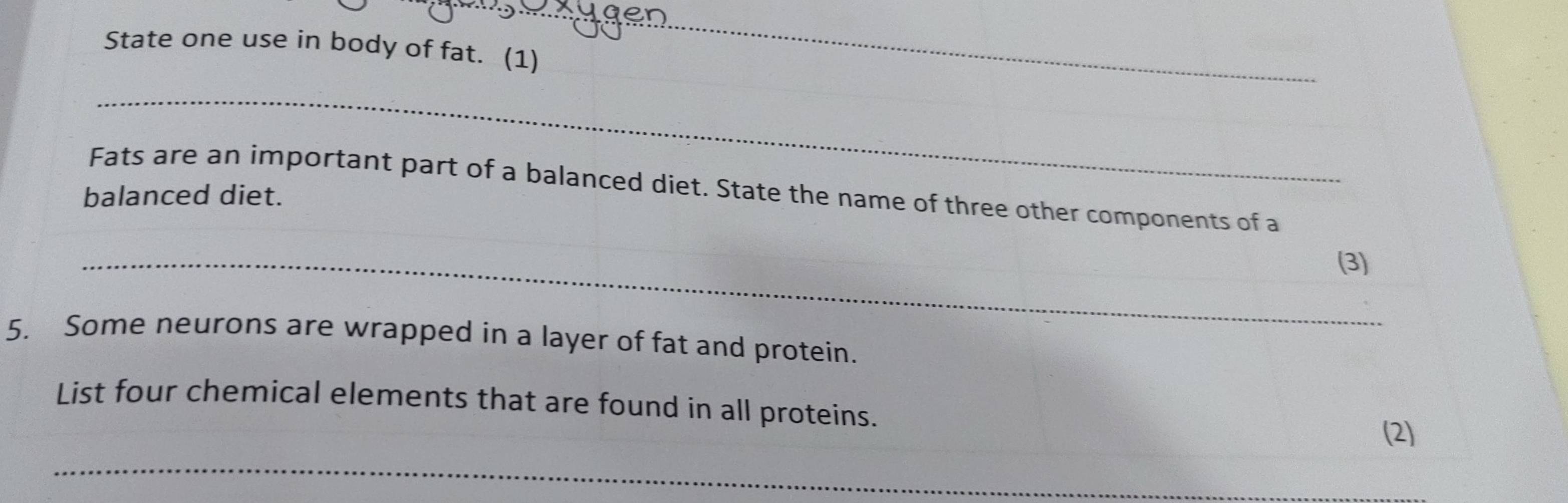 State one use in body of fat. (1) 
_ 
_ 
Fats are an important part of a balanced diet. State the name of three other components of a 
balanced diet. 
_(3) 
5. Some neurons are wrapped in a layer of fat and protein. 
List four chemical elements that are found in all proteins. 
(2) 
_