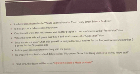 You have been chosen by the ''World Science Place for Them Really Smart Science Students'' 
To be a part of a debate about microwaves 
One side will prove that microwaves ain't bad for peoples to use, also known as the ''Proposition'' side 
While the other side will prove that they is bad, also known as the '''Opposition'' side 
Since you do not know which side you will be assigned to, list 2-3 points for the Proposition side and another 2 -
3 points for the Opposition side 
Include your opening statement along with the points 
Be prepared for a head-to-head debate called:"Microwaves:Yes or No; Using Science to let you know stuff 
Next sime, she debase will be about:"Infrored: Is it really a Hottle or Nottie?"