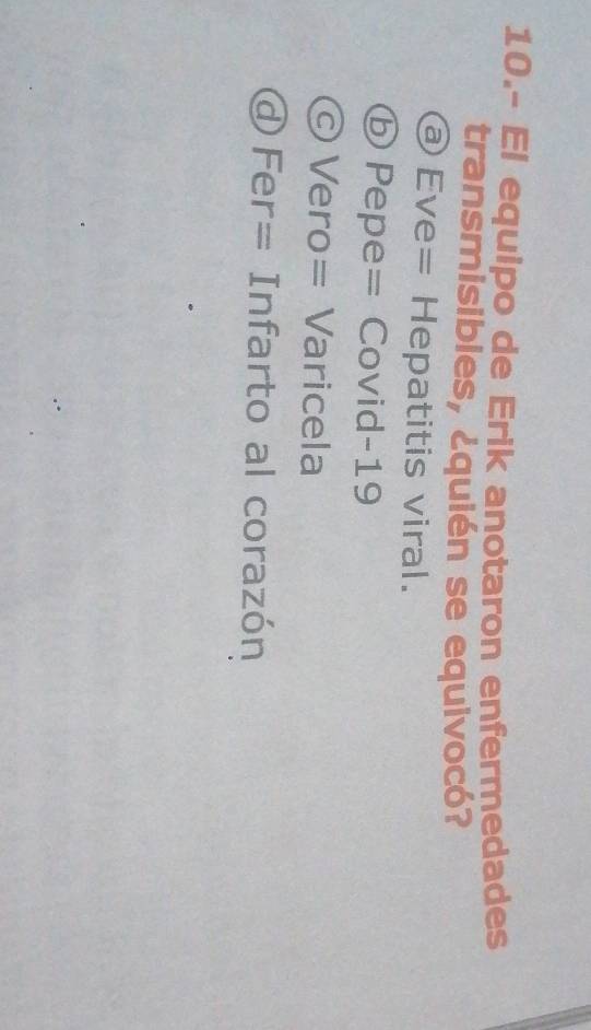 10.- El equipo de Erik anotaron enfermedades
transmisibles, ¿quién se equivocó?
ⓐ Eve= Hepatitis viral.
ⓑ Pepe= Covid-19
© Vero= Varicela
@ Fer= Infarto al corazón