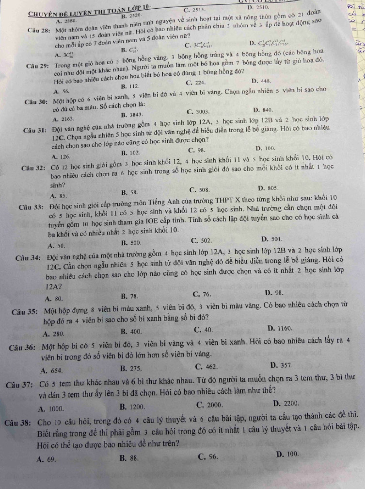 Chuyện đệ luyện thi toán lớp 10- C. 2515. D. 2510.
A. 2880. B. 2520.
Câu 28: Một nhóm đoàn viên thanh niên tình nguyện về sinh hoạt tại một xã nông thôn gồm có 21 đoàn
viên nam và 15 đoàn viên nữ. Hỏi có bao nhiều cách phân chia 3 nhóm về 3 ấp để hoạt động sao
cho mỗi ấp có 7 đoàn viên nam và 5 đoàn viên nữ?
C. 3C_(11)^7C_(15)^5. D. C_(21)^1C_(15)^5C_(14)^7C_(10)^5
B. C_(36)^(13)
A. 3C_(36)^(12)
Câu 29: Trong một giỏ hoa có 5 bông hồng vàng, 3 bông hồng trắng và 4 bông hồng đỏ (các bông hoa
coi như đôi một khác nhau). Người ta muốn làm một bó hoa gồm 7 bông được lấy từ giỏ hoa đó.
Hỏi có bao nhiêu cách chọn hoa biết bó hoa có đúng 1 bông hồng đỏ?
A. 56 B. 112. C. 224. D. 448
Câu 30: Một hộp có 6 viên bi xanh, 5 viên bi đỏ và 4 viên bi vàng. Chọn ngẫu nhiên 5 viên bi sao cho
có đủ cá ba màu. Số cách chọn là:
C. 3003 D. 840
A. 2163. B. 3843.
Câu 31: Đội văn nghệ của nhà trường gồm 4 học sinh lớp 12A, 3 học sinh lớp 12B và 2 học sinh lớp
12C. Chọn ngẫu nhiên 5 học sinh từ đội văn nghệ để biểu diễn trong lễ bế giảng. Hòi có bao nhiêu
cách chọn sao cho lớp nào cũng có học sinh được chọn?
A. 126. B. 102. C. 98. D. 100.
Câu 32: Có 12 học sinh giỏi gồm 3 học sinh khối 12, 4 học sinh khối 11 và 5 học sinh khối 10. Hỏi có
bao nhiêu cách chọn ra 6 học sinh trong số học sinh giỏi đó sao cho mỗi khối có ít nhất 1 học
sinh?
A. 85. B. 58. C. 508 D. 805.
Câu 33: Đội học sinh giỏi cấp trường môn Tiếng Anh của trường THPT X theo từng khối như sau: khối 10
có 5 học sinh, khối 11 có 5 học sinh và khối 12 có 5 học sinh. Nhà trường cần chọn một đội
tuyển gồm 10 học sinh tham gia IOE cấp tỉnh. Tính số cách lập đội tuyển sao cho có học sinh cả
ba khối và có nhiều nhất 2 học sinh khối 10.
A. 50. B. 500. C. 502. D. 501.
Câu 34: Đội văn nghệ của một nhà trường gồm 4 học sinh lớp 12A, 3 học sinh lớp 12B và 2 học sinh lớp
12C. Cần chọn ngẫu nhiên 5 học sinh từ đội văn nghệ đó đề biểu diễn trong lễ bế giảng. Hỏi có
bao nhiêu cách chọn sao cho lớp nào cũng có học sinh được chọn và có ít nhất 2 học sinh lớp
12A?
A. 80 B. 78. C. 76. D. 98.
Câu 35: Một hộp đựng 8 viên bi màu xanh, 5 viên bi đỏ, 3 viên bi màu vàng. Có bao nhiêu cách chọn từ
hộp đó ra 4 viên bi sao cho số bi xanh bằng số bi đỏ?
C. 40.
A. 280. B. 400. D. 1160.
Câu 36: Một hộp bi có 5 viên bi đỏ, 3 viên bi vàng và 4 viên bi xanh. Hỏi có bao nhiêu cách lấy ra 4
viên bi trong đó số viên bi đỏ lớn hơn số viên bi vàng.
A. 654. B. 275. C. 462. D. 357.
Câu 37: Có 5 tem thư khác nhau và 6 bì thư khác nhau. Từ đó người ta muốn chọn ra 3 tem thư, 3 bì thư
và dán 3 tem thư ấy lên 3 bì đã chọn. Hỏi có bao nhiêu cách làm như thế?
A. 1000. B. 1200. C. 2000. D. 2200.
Câu 38: Cho 10 câu hỏi, trong đó có 4 câu lý thuyết và 6 câu bài tập, người ta cấu tạo thành các đề thi.
Biết rằng trong đề thi phải gồm 3 câu hỏi trong đó có ít nhất 1 câu lý thuyết và 1 câu hỏi bài tập.
Hỏi có thể tạo được bao nhiêu đề như trên?
A. 69. B. 88. C. 96. D. 100.